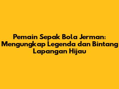 **Pemain Sepak Bola Jerman: Mengungkap Legenda dan Bintang Lapangan Hijau**