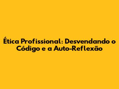 Ética Profissional: Desvendando o Código e a Auto-Reflexão