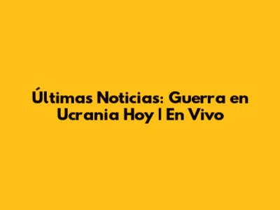 Últimas Noticias: Guerra en Ucrania Hoy | En Vivo