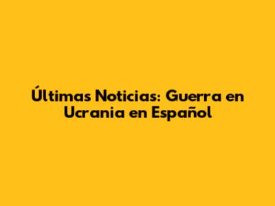 Últimas Noticias: Guerra en Ucrania en Español