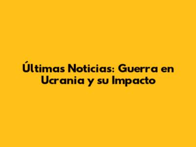Últimas Noticias: Guerra en Ucrania y su Impacto
