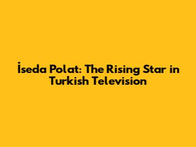 İseda Polat: The Rising Star in Turkish Television