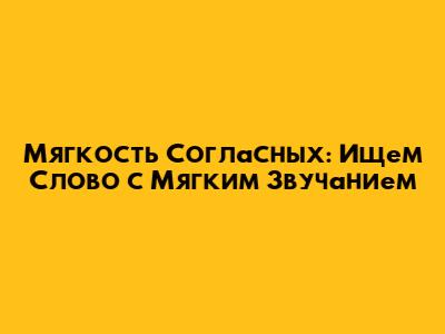Мягкость Согласных: Ищем Слово с Мягким Звучанием