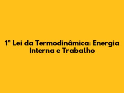 1ª Lei da Termodinâmica: Energia Interna e Trabalho