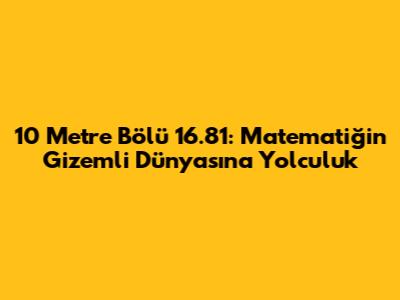 10 Metre Bölü 16.81: Matematiğin Gizemli Dünyasına Yolculuk