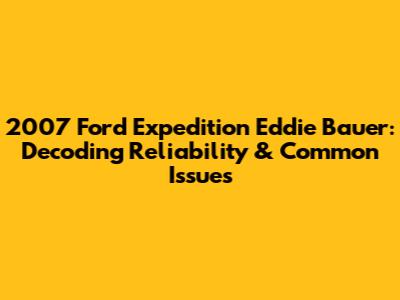 2007 Ford Expedition Eddie Bauer: Decoding Reliability & Common Issues