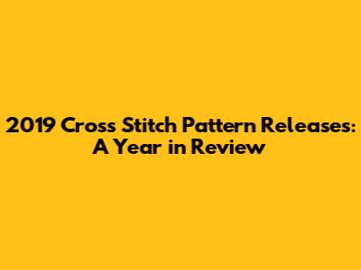 2019 Cross Stitch Pattern Releases: A Year in Review