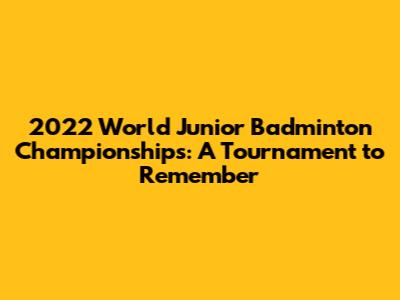 2022 World Junior Badminton Championships: A Tournament to Remember