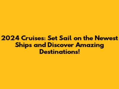 2024 Cruises: Set Sail on the Newest Ships and Discover Amazing Destinations!