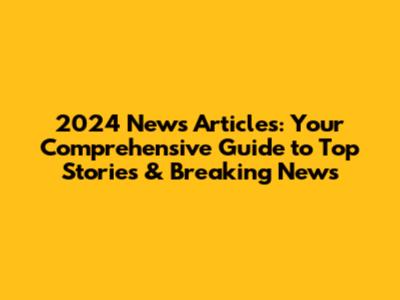 2024 News Articles: Your Comprehensive Guide to Top Stories & Breaking News