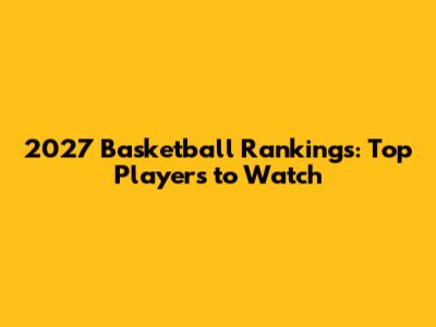 2027 Basketball Rankings: Top Players to Watch