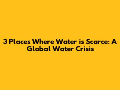 3 Places Where Water is Scarce: A Global Water Crisis