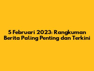 5 Februari 2023: Rangkuman Berita Paling Penting dan Terkini