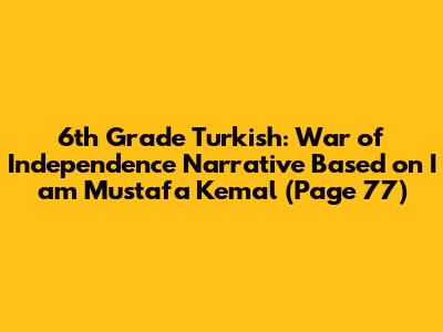 6th Grade Turkish: War of Independence Narrative Based on "I am Mustafa Kemal" (Page 77)