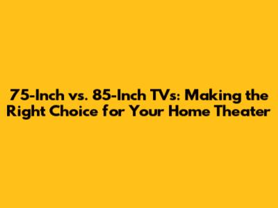 75-Inch vs. 85-Inch TVs: Making the Right Choice for Your Home Theater