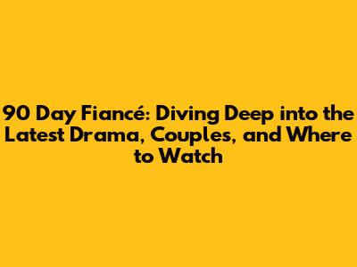 90 Day Fiancé: Diving Deep into the Latest Drama, Couples, and Where to Watch