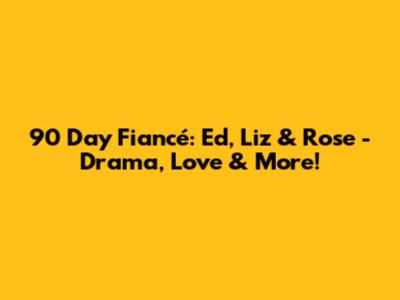 90 Day Fiancé: Ed, Liz & Rose - Drama, Love & More!