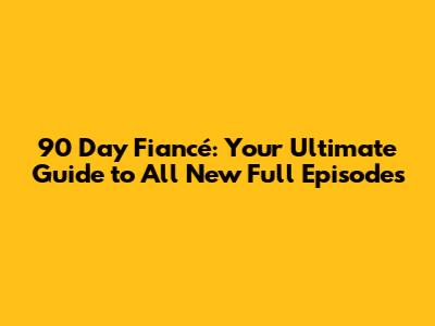 90 Day Fiancé: Your Ultimate Guide to All New Full Episodes