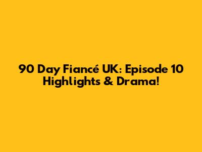 90 Day Fiancé UK: Episode 10 Highlights & Drama!