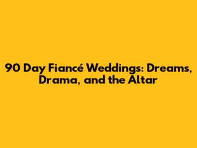 90 Day Fiancé Weddings: Dreams, Drama, and the Altar