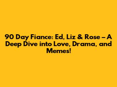 90 Day Fiance: Ed, Liz & Rose – A Deep Dive into Love, Drama, and Memes!