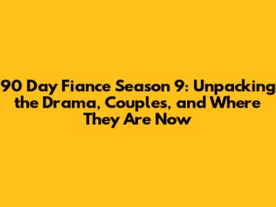 90 Day Fiance Season 9: Unpacking the Drama, Couples, and Where They Are Now