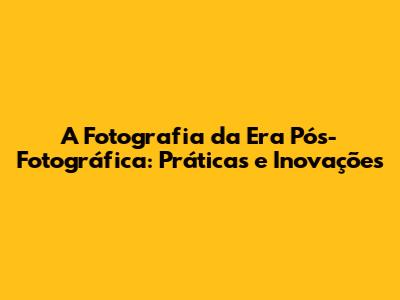 A Fotografia da Era Pós-Fotográfica: Práticas e Inovações