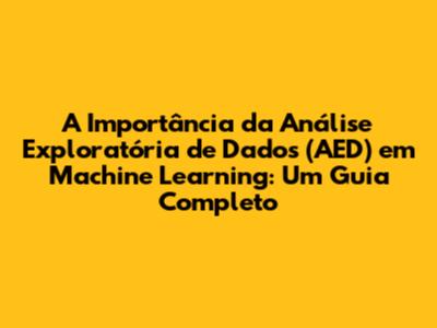 A Importância da Análise Exploratória de Dados (AED) em Machine Learning: Um Guia Completo