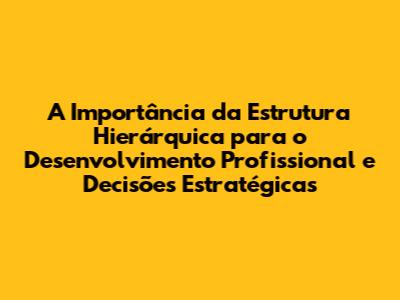 A Importância da Estrutura Hierárquica para o Desenvolvimento Profissional e Decisões Estratégicas