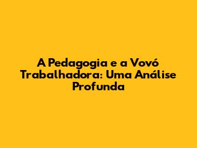 A Pedagogia e a Vovó Trabalhadora: Uma Análise Profunda