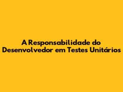 A Responsabilidade do Desenvolvedor em Testes Unitários