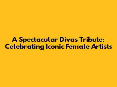 A Spectacular Divas Tribute: Celebrating Iconic Female Artists