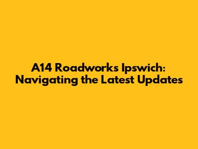 A14 Roadworks Ipswich: Navigating the Latest Updates