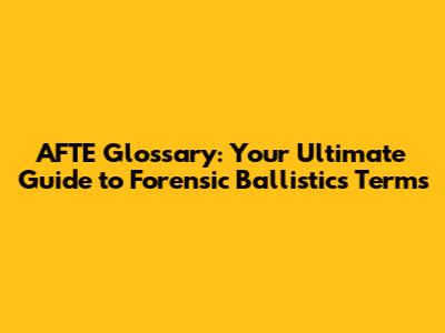AFTE Glossary: Your Ultimate Guide to Forensic Ballistics Terms