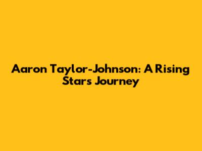Aaron Taylor-Johnson: A Rising Star's Journey