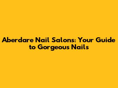 Aberdare Nail Salons: Your Guide to Gorgeous Nails
