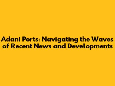 Adani Ports: Navigating the Waves of Recent News and Developments