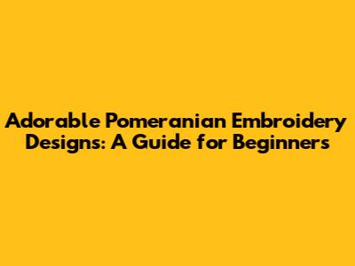 Adorable Pomeranian Embroidery Designs: A Guide for Beginners