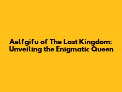 Aelfgifu of The Last Kingdom: Unveiling the Enigmatic Queen