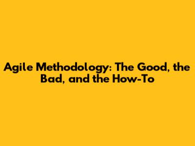 Agile Methodology: The Good, the Bad, and the How-To
