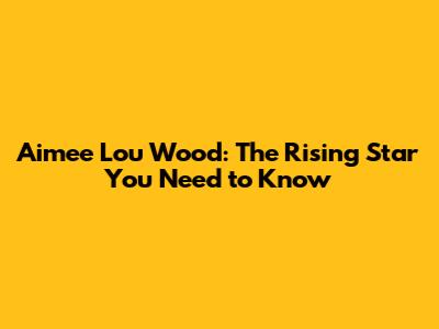 Aimee Lou Wood: The Rising Star You Need to Know