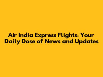 Air India Express Flights: Your Daily Dose of News and Updates