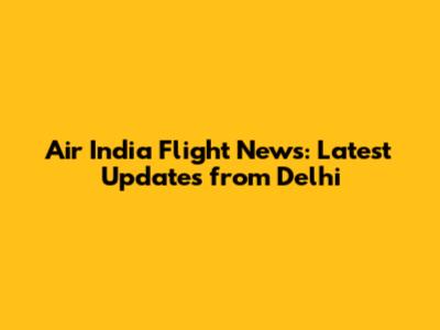 Air India Flight News: Latest Updates from Delhi
