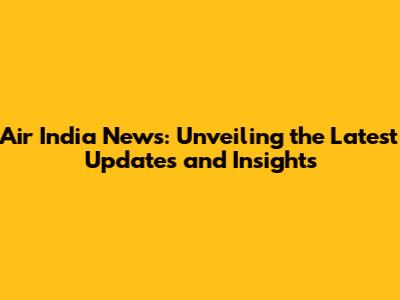 Air India News: Unveiling the Latest Updates and Insights