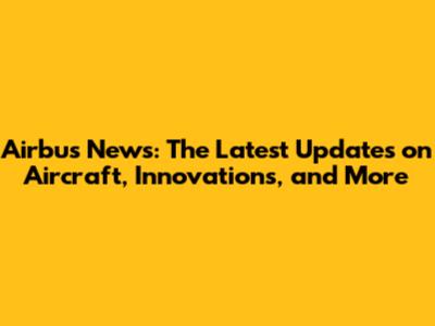 Airbus News: The Latest Updates on Aircraft, Innovations, and More