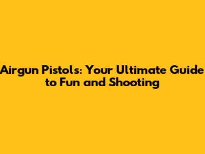 Airgun Pistols: Your Ultimate Guide to Fun and Shooting