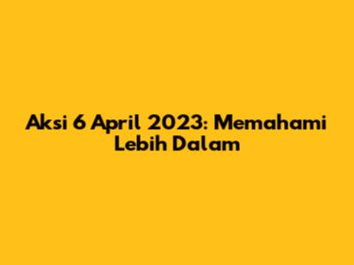 Aksi 6 April 2023: Memahami Lebih Dalam