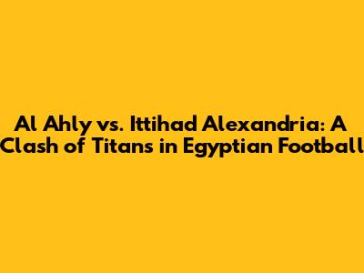 Al Ahly vs. Ittihad Alexandria: A Clash of Titans in Egyptian Football