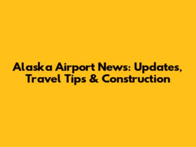 Alaska Airport News: Updates, Travel Tips & Construction