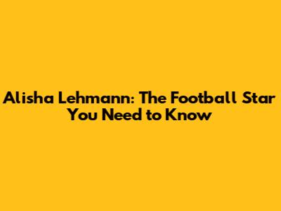 Alisha Lehmann: The Football Star You Need to Know